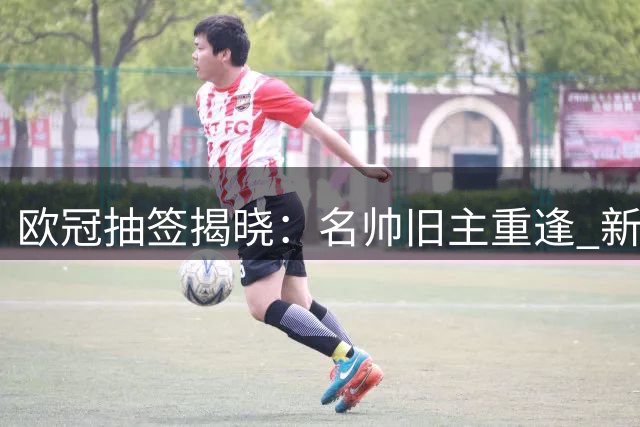 欧冠抽签揭晓：名帅旧主重逢 新军初登舞台